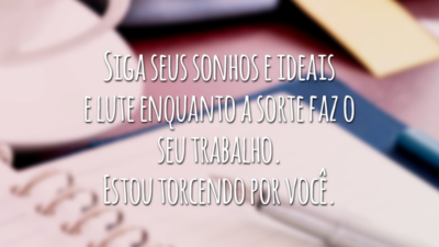 Siga seus sonhos e ideais e lute enquanto a sorte faz o seu trabalho. Estou torcendo por você.
