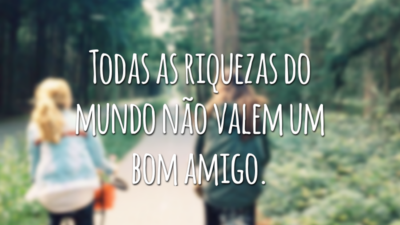 Todas as riquezas do mundo não valem um bom amigo.