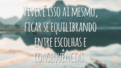 Viver é isso aí mesmo, ficar se equilibrando entre escolhas e consequências.