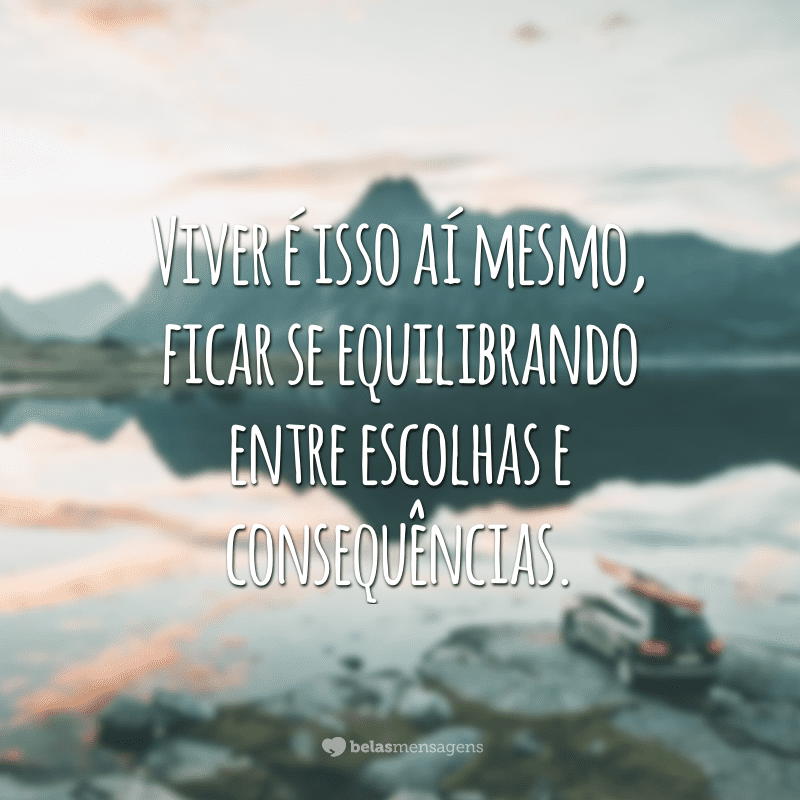 Viver é isso aí mesmo, ficar se equilibrando entre escolhas e consequências.