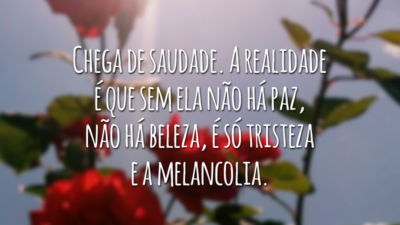 Chega de saudade. A realidade é que sem ela não há paz, não há beleza, é só tristeza e a melancolia.