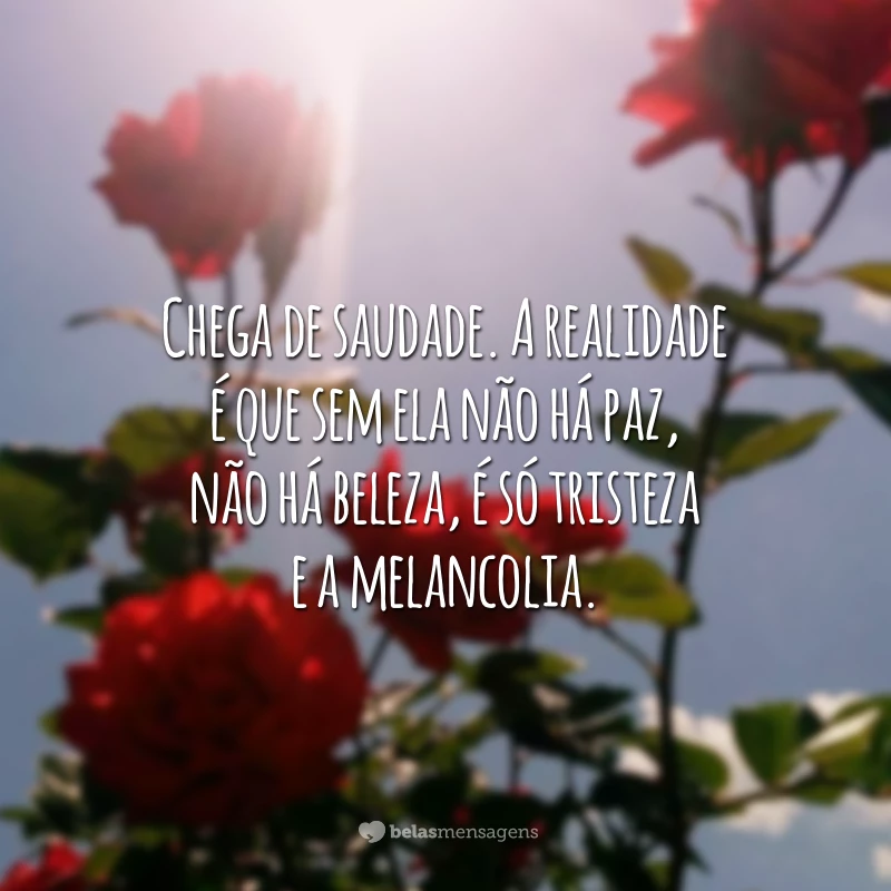 Chega de saudade. A realidade é que sem ela não há paz, não há beleza, é só tristeza e a melancolia.