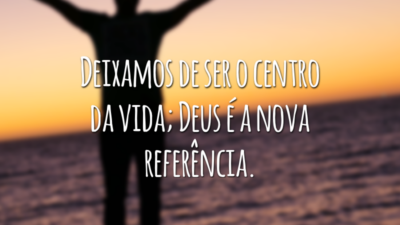 Deixamos de ser o centro da vida; Deus é a nova referência.
