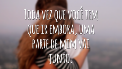 Toda vez que você tem que ir embora, uma parte de mim vai junto.