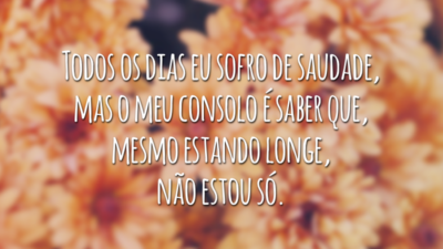 Todos os dias eu sofro de saudade, mas o meu consolo é saber que, mesmo estando longe, não estou só.