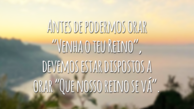 Antes de podermos orar “Venha o teu Reino”, devemos estar dispostos a orar “Que nosso reino se vá”.