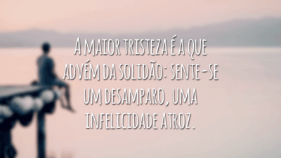 A maior tristeza é a que advém da solidão: sente-se um desamparo, uma infelicidade atroz.