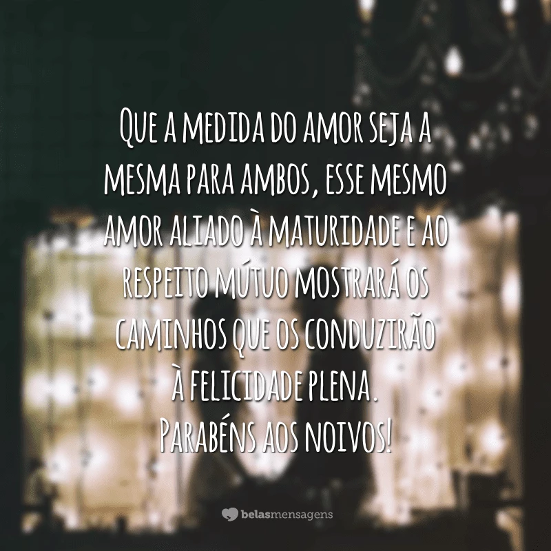 Que a medida do amor seja a mesma para ambos, esse mesmo amor aliado à maturidade e ao respeito mútuo mostrará os caminhos que os conduzirão à felicidade plena. Parabéns aos noivos!