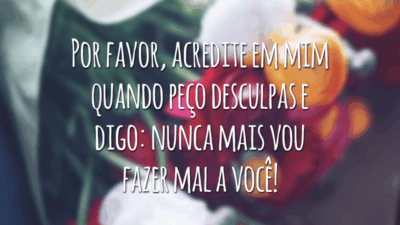 Por favor, acredite em mim quando peço desculpas e digo: nunca mais vou fazer mal a você!