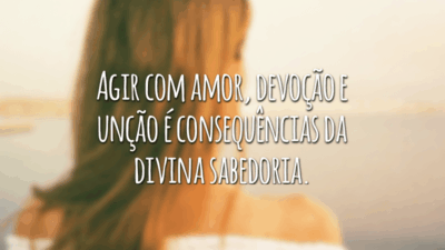 Agir com amor, devoção e unção é consequências da divina sabedoria.