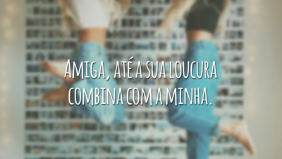 Amiga, até a sua loucura combina com a minha.