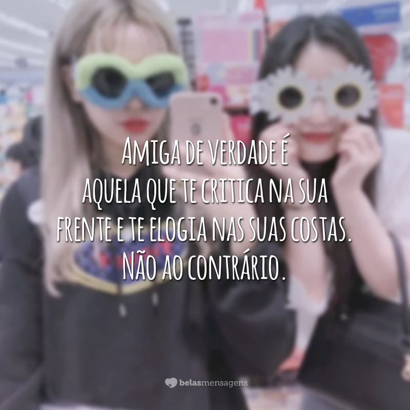 Amiga de verdade é aquela que te critica na sua frente e te elogia nas suas costas. Não ao contrário.