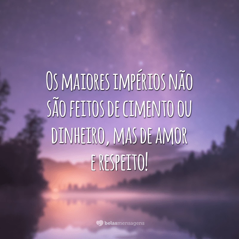 Os maiores impérios não são feitos de cimento ou dinheiro, mas de amor e respeito!