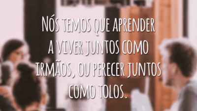 Nós temos que aprender a viver juntos como irmãos, ou perecer juntos como tolos.