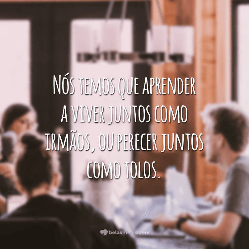 Nós temos que aprender a viver juntos como irmãos, ou perecer juntos como tolos.