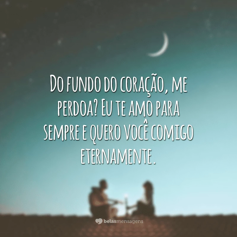 Do fundo do coração, me perdoa? Eu te amo para sempre e quero você comigo eternamente.