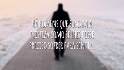 Há homens que buscam a tristeza como se lhes fosse preciso sofrer para sentir.