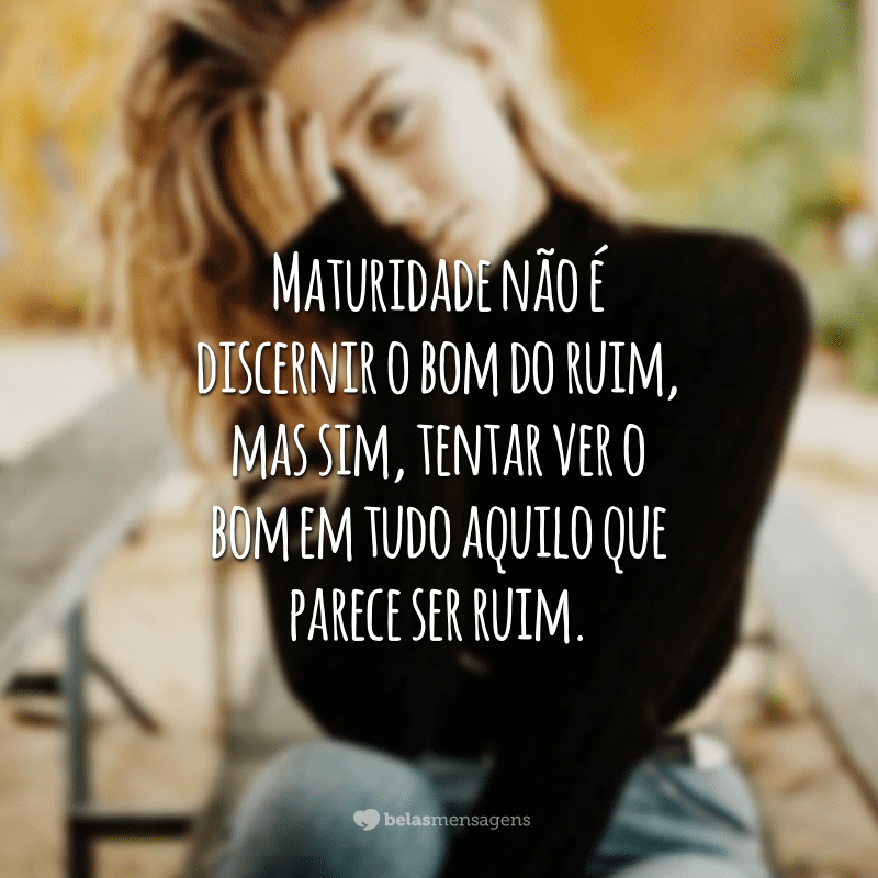 Maturidade não é discernir o bom do ruim, mas sim, tentar ver o bom em tudo aquilo que parece ser ruim.