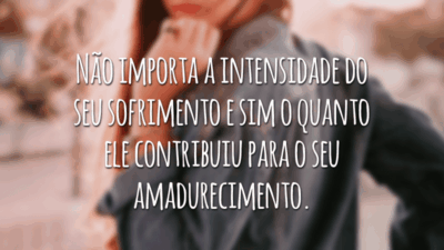 Não importa a intensidade do seu sofrimento e sim o quanto ele contribuiu para o seu amadurecimento.
