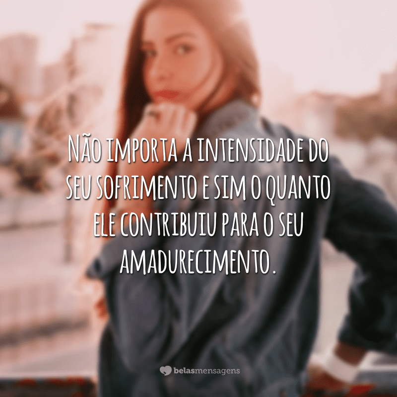 Não importa a intensidade do seu sofrimento e sim o quanto ele contribuiu para o seu amadurecimento.