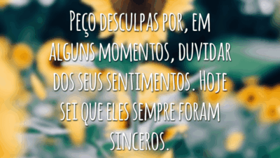Peço desculpas por, em alguns momentos, duvidar dos seus sentimentos. Hoje sei que eles sempre foram sinceros.