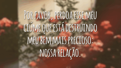 Por favor, perdoa esse meu ciúme que está destruindo meu bem mais precioso: nossa relação.