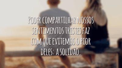 Poder compartilhar nossos sentimentos tristes faz com que evitemos o pior deles: a solidão.