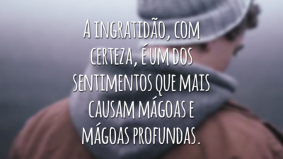 A ingratidão, com certeza, é um dos sentimentos que mais causam mágoas e mágoas profundas.