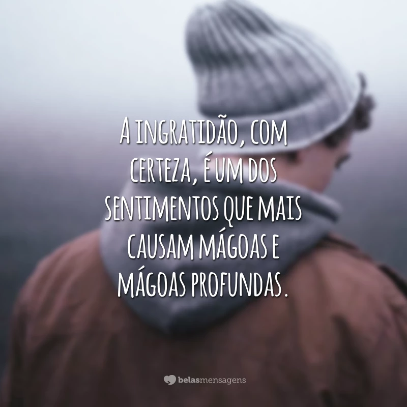 A ingratidão, com certeza, é um dos sentimentos que mais causam mágoas e mágoas profundas.