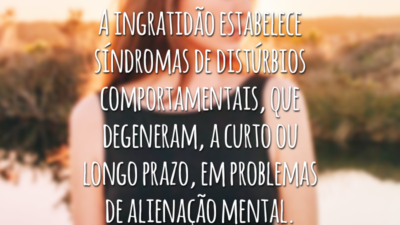 A ingratidão estabelece síndromas de distúrbios comportamentais, que degeneram, a curto ou longo prazo, em problemas de alienação mental.