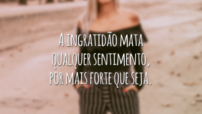 A ingratidão mata qualquer sentimento, por mais forte que seja.