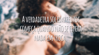 A verdadeira solidariedade começa quando não se espera nada em troca.