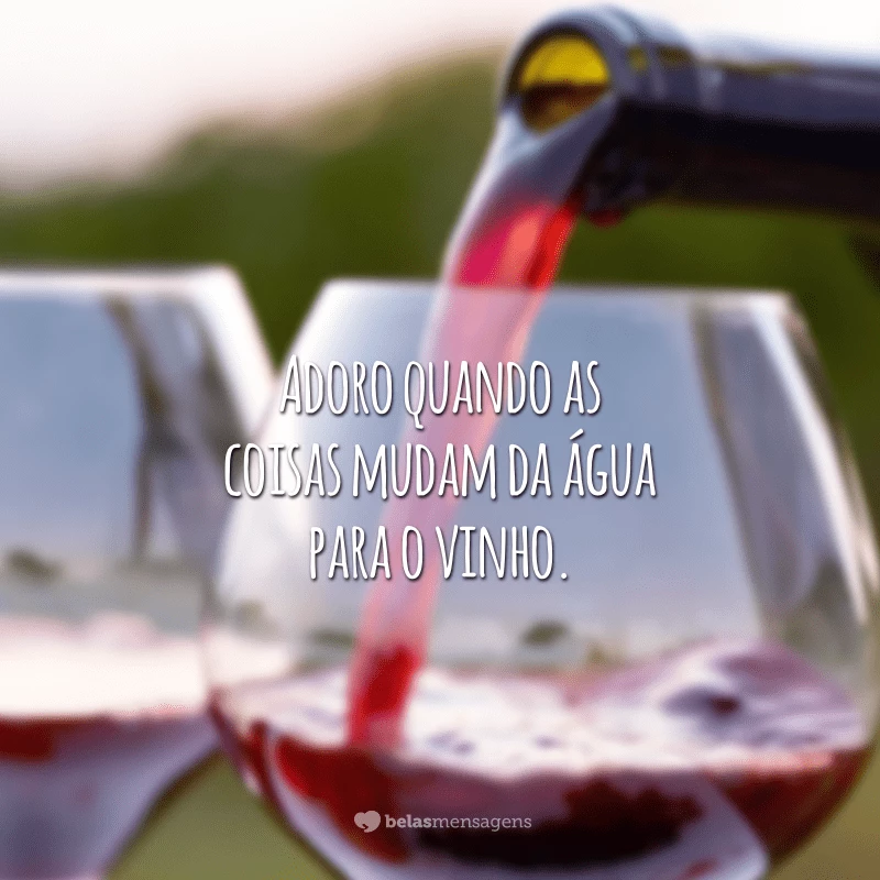 Adoro quando as coisas mudam da água para o vinho.
