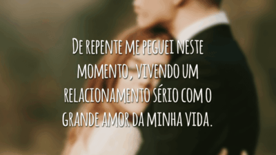 De repente me peguei neste momento, vivendo um relacionamento sério com o grande amor da minha vida.