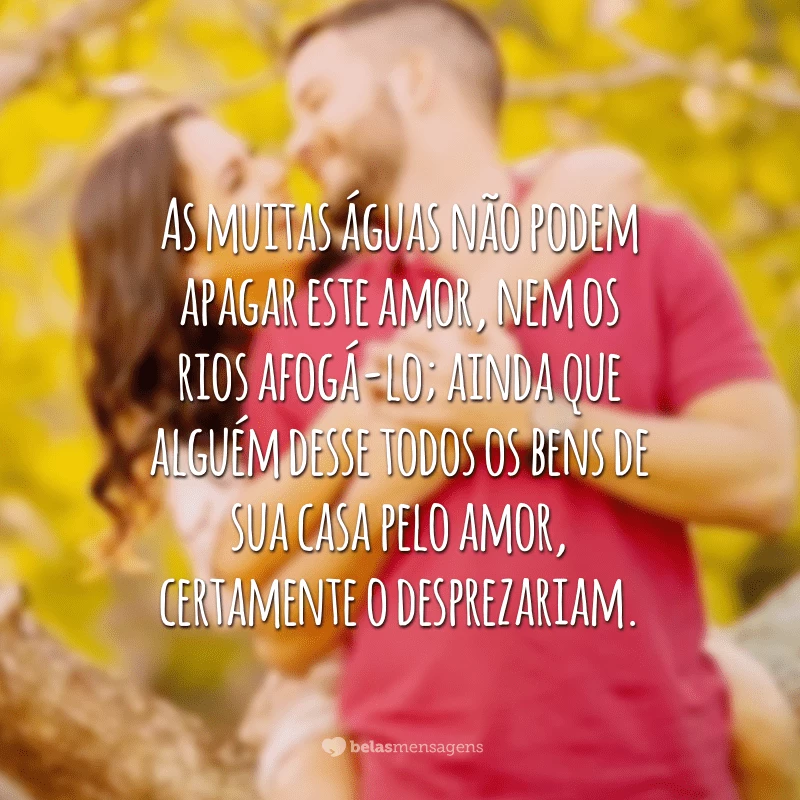 As muitas águas não podem apagar este amor, nem os rios afogá-lo; ainda que alguém desse todos os bens de sua casa pelo amor, certamente o desprezariam.