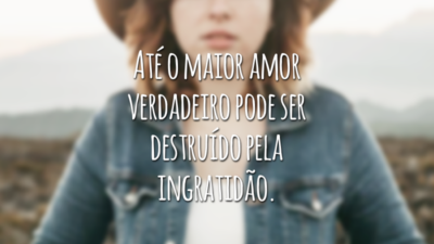 Até o maior amor verdadeiro pode ser destruído pela ingratidão.
