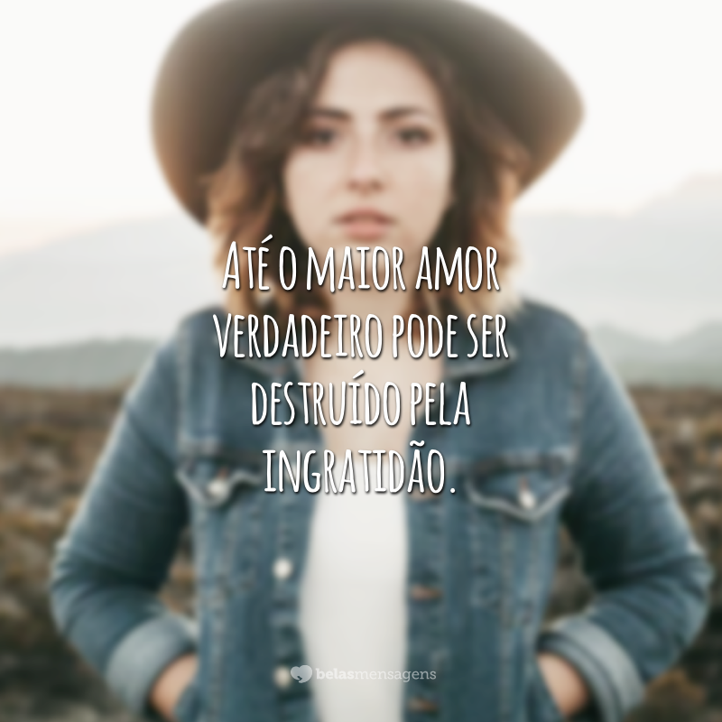 Até o maior amor verdadeiro pode ser destruído pela ingratidão.