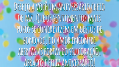 Desejo a você um aniversário cheio de paz. Que os sentimentos mais puros se concretizem em gestos de bondade, e o amor encontre abertas as portas do seu coração. Abraços e feliz aniversário!