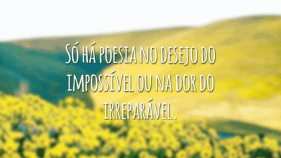 Só há poesia no desejo do impossível ou na dor do irreparável.