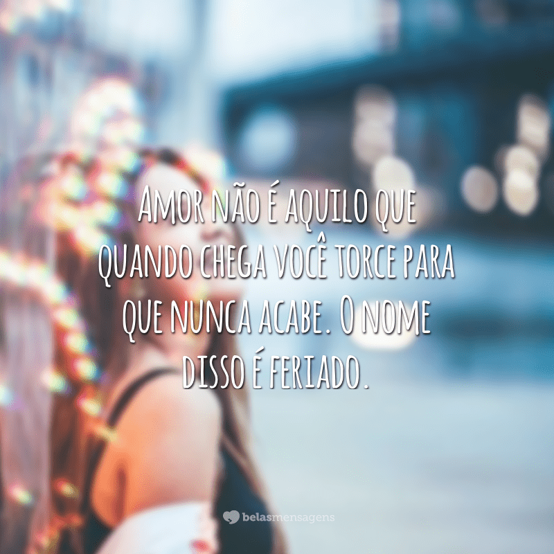 Amor não é aquilo que quando chega você torce para que nunca acabe. O nome disso é feriado.