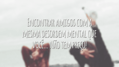 Encontrar amigos com a mesma desordem mental que você… Não tem preço!