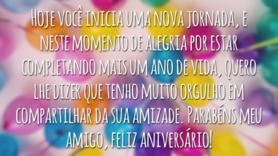 Hoje você inicia uma nova jornada, e neste momento de alegria por estar completando mais um ano de vida, quero lhe dizer que tenho muito orgulho em compartilhar da sua amizade. Parabéns meu amigo, feliz aniversário!