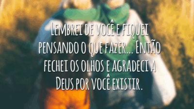 Lembrei de você e fiquei pensando o que fazer… Então fechei os olhos e agradeci a Deus por você existir.