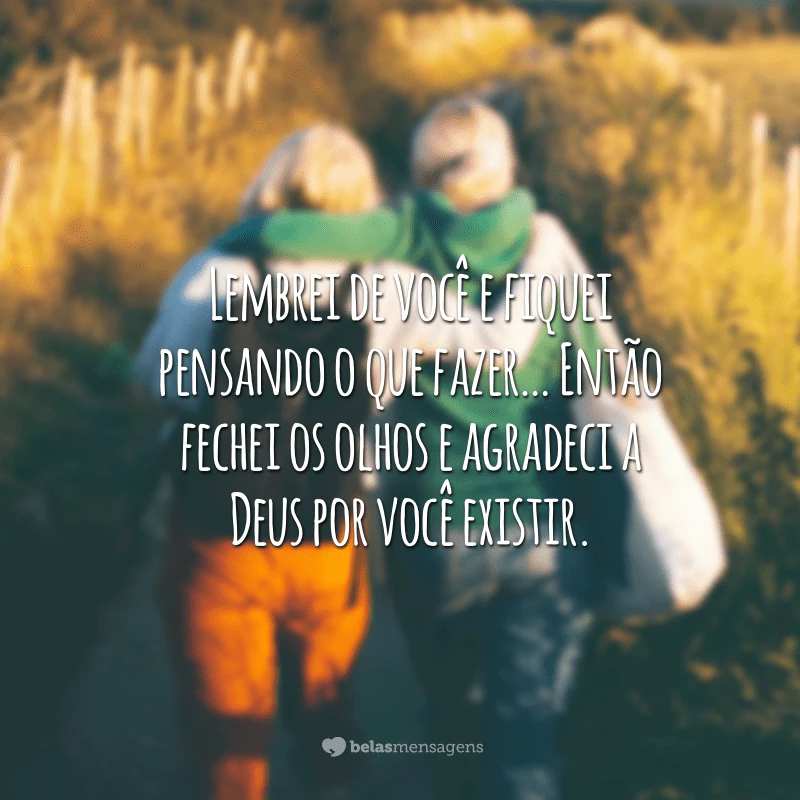 Lembrei de você e fiquei pensando o que fazer… Então fechei os olhos e agradeci a Deus por você existir.