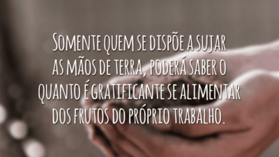 Somente quem se dispõe a sujar as mãos de terra, poderá saber o quanto é gratificante se alimentar dos frutos do próprio trabalho.