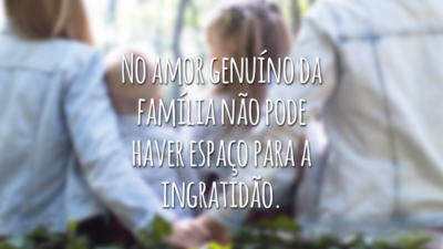 No amor genuíno da família não pode haver espaço para a ingratidão.