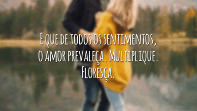 E que de todos os sentimentos, o amor prevaleça. Multiplique. Floresça.