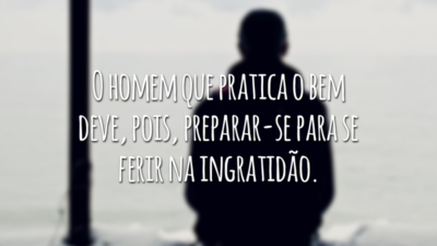 O homem que pratica o bem deve, pois, preparar-se para se ferir na ingratidão.