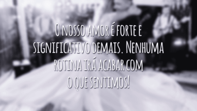 O nosso amor é forte e significativo demais. Nenhuma rotina irá acabar com o que sentimos!
