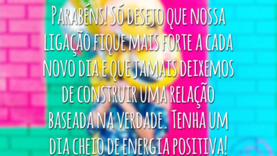 Parabéns! Só desejo que nossa ligação fique mais forte a cada novo dia e que jamais deixemos de construir uma relação baseada na verdade. Tenha um dia cheio de energia positiva!